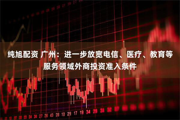纯旭配资 广州：进一步放宽电信、医疗、教育等服务领域外商投资准入条件