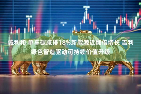 诚利和 单车碳减排18%新能源近翻倍增长 吉利绿色智造驱动可持续价值升级