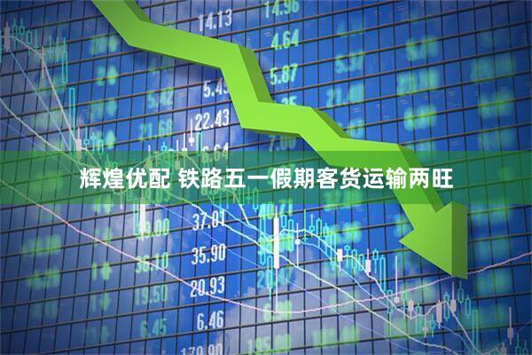 辉煌优配 铁路五一假期客货运输两旺