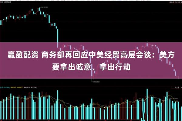 赢盈配资 商务部再回应中美经贸高层会谈：美方要拿出诚意、拿出行动