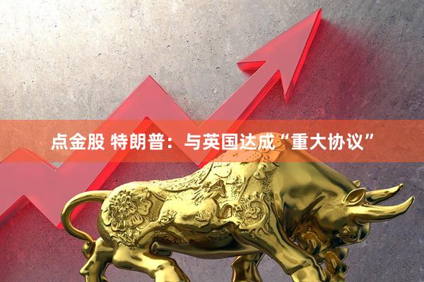 点金股 特朗普：与英国达成“重大协议”