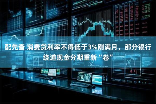 配先查 消费贷利率不得低于3%刚满月，部分银行绕道现金分期重新“卷”