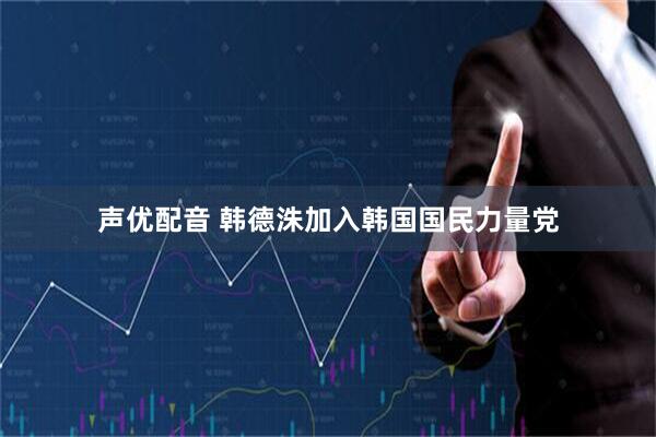 声优配音 韩德洙加入韩国国民力量党