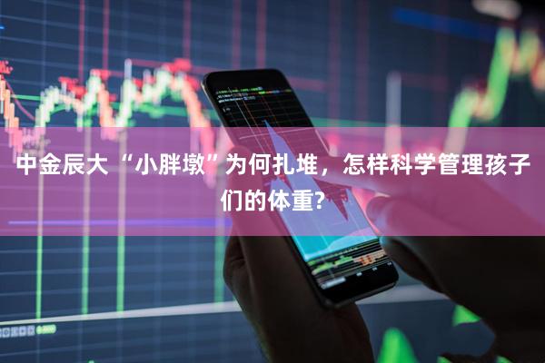 中金辰大 “小胖墩”为何扎堆，怎样科学管理孩子们的体重?