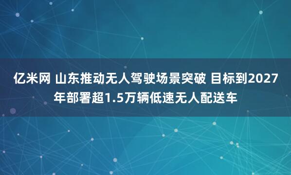 亿米网 山东推动无人驾驶场景突破 目标到2027年部署超1.5万辆低速无人配送车