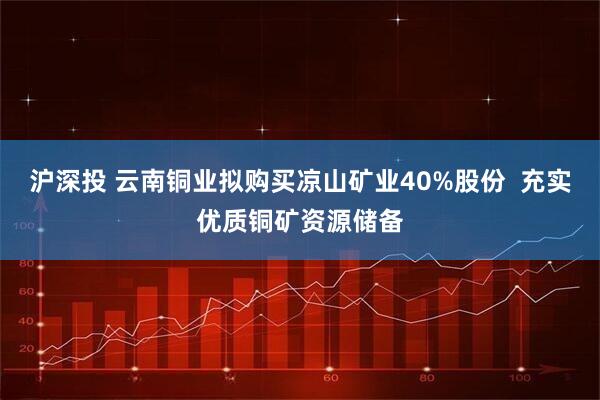 沪深投 云南铜业拟购买凉山矿业40%股份  充实优质铜矿资源储备