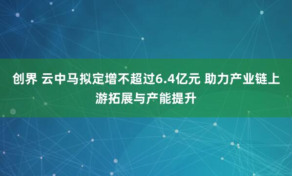 创界 云中马拟定增不超过6.4亿元 助力产业链上游拓展与产能提升