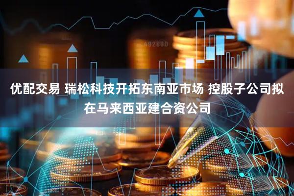 优配交易 瑞松科技开拓东南亚市场 控股子公司拟在马来西亚建合资公司