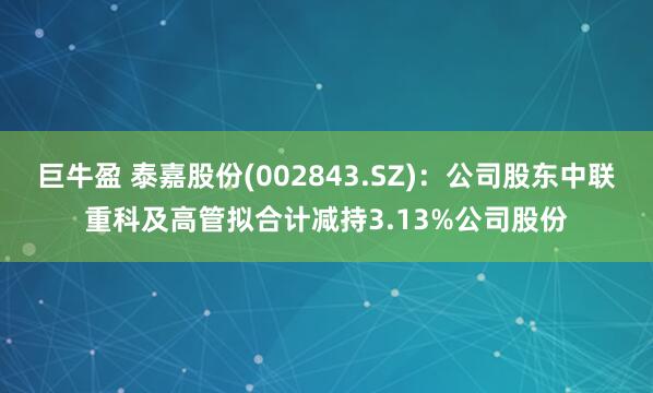 巨牛盈 泰嘉股份(002843.SZ)：公司股东中联重科及高管拟合计减持3.13%公司股份