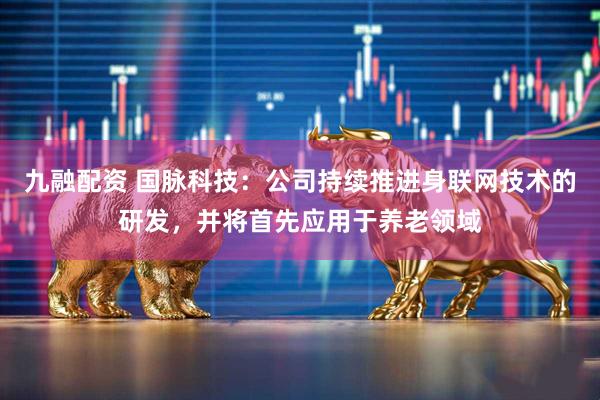 九融配资 国脉科技：公司持续推进身联网技术的研发，并将首先应用于养老领域