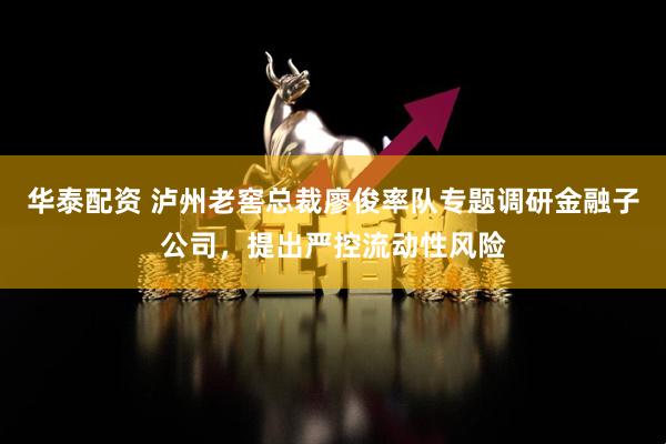 华泰配资 泸州老窖总裁廖俊率队专题调研金融子公司，提出严控流动性风险