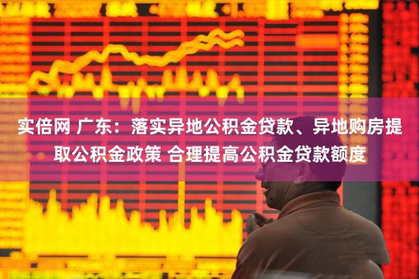 实倍网 广东：落实异地公积金贷款、异地购房提取公积金政策 合理提高公积金贷款额度