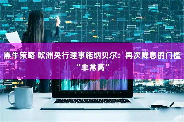 黑牛策略 欧洲央行理事施纳贝尔：再次降息的门槛“非常高”