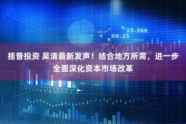 括普投资 吴清最新发声！结合地方所需，进一步全面深化资本市场改革