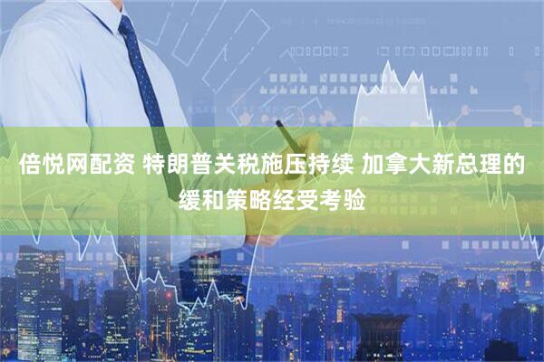 倍悦网配资 特朗普关税施压持续 加拿大新总理的缓和策略经受考验