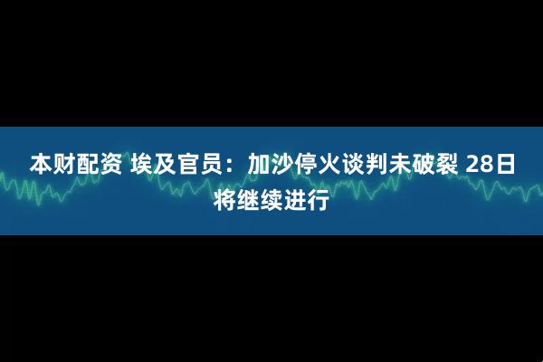 本财配资 埃及官员：加沙停火谈判未破裂 28日将继续进行
