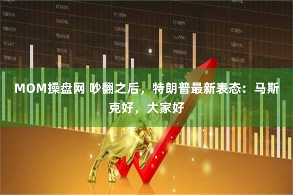 MOM操盘网 吵翻之后，特朗普最新表态：马斯克好，大家好