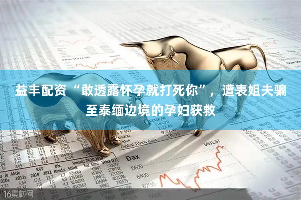 益丰配资 “敢透露怀孕就打死你”，遭表姐夫骗至泰缅边境的孕妇获救