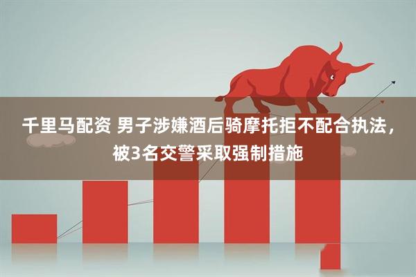 千里马配资 男子涉嫌酒后骑摩托拒不配合执法，被3名交警采取强制措施