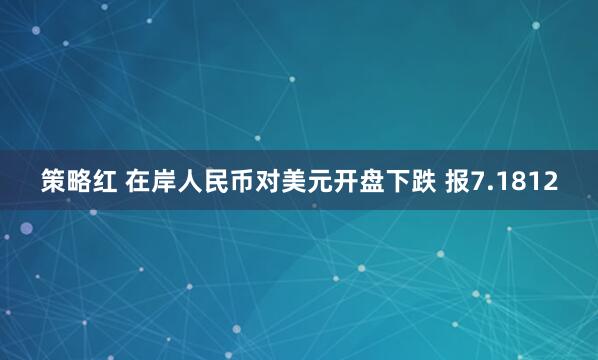 策略红 在岸人民币对美元开盘下跌 报7.1812