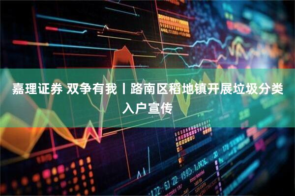 嘉理证券 双争有我丨路南区稻地镇开展垃圾分类入户宣传