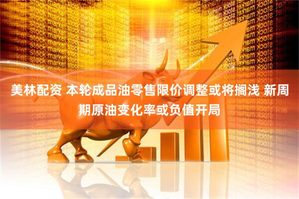 美林配资 本轮成品油零售限价调整或将搁浅 新周期原油变化率或负值开局