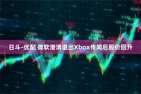 日斗-优配 微软澄清退出Xbox传闻后股价回升