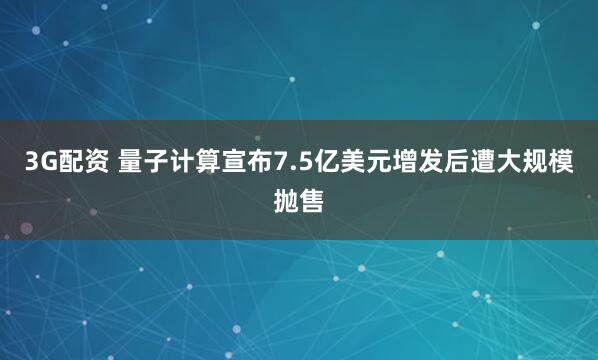 3G配资 量子计算宣布7.5亿美元增发后遭大规模抛售