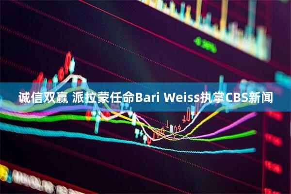 诚信双赢 派拉蒙任命Bari Weiss执掌CBS新闻