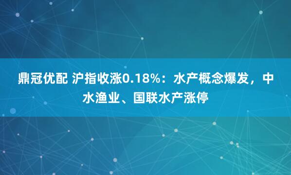 鼎冠优配 沪指收涨0.18%：水产概念爆发，中水渔业、国联水产涨停