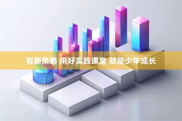 容新策略 用好实践课堂 赋能少年成长