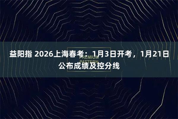 益阳指 2026上海春考：1月3日开考，1月21日公布成绩及控分线