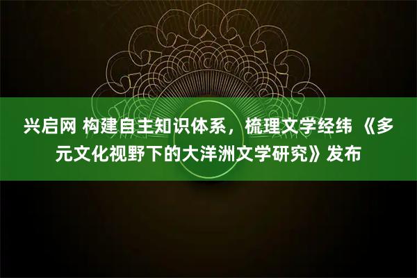 兴启网 构建自主知识体系，梳理文学经纬 《多元文化视野下的大洋洲文学研究》发布