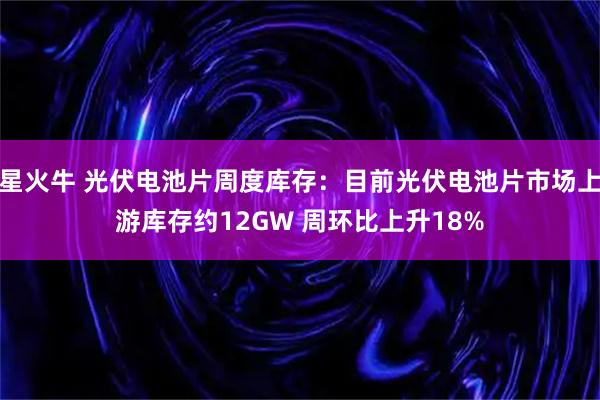 星火牛 光伏电池片周度库存：目前光伏电池片市场上游库存约12GW 周环比上升18%