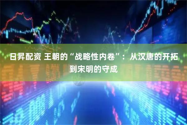 日昇配资 王朝的“战略性内卷”：从汉唐的开拓到宋明的守成