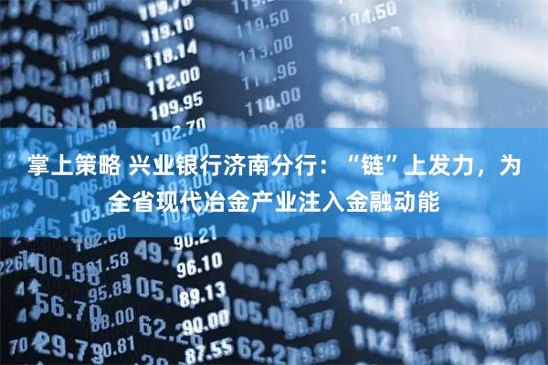 掌上策略 兴业银行济南分行：“链”上发力，为全省现代冶金产业注入金融动能