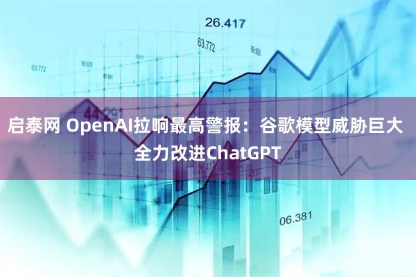 启泰网 OpenAI拉响最高警报：谷歌模型威胁巨大 全力改进ChatGPT