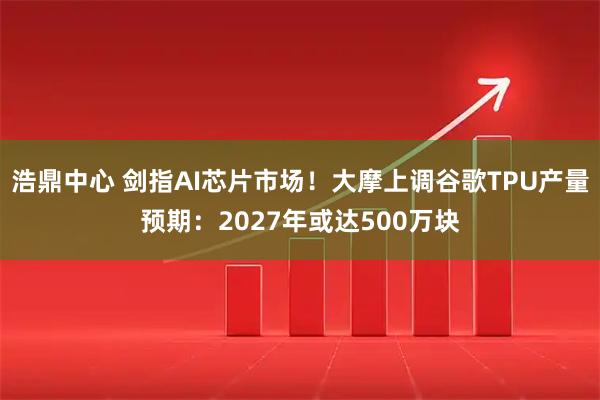 浩鼎中心 剑指AI芯片市场！大摩上调谷歌TPU产量预期：2027年或达500万块