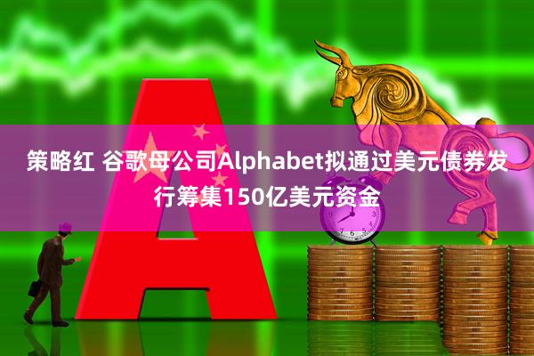 策略红 谷歌母公司Alphabet拟通过美元债券发行筹集150亿美元资金