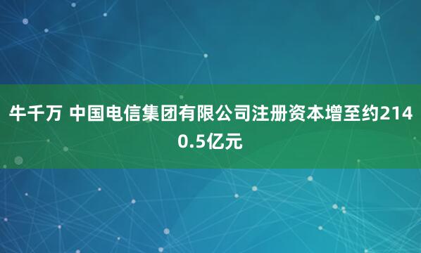 牛千万 中国电信集团有限公司注册资本增至约2140.5亿元