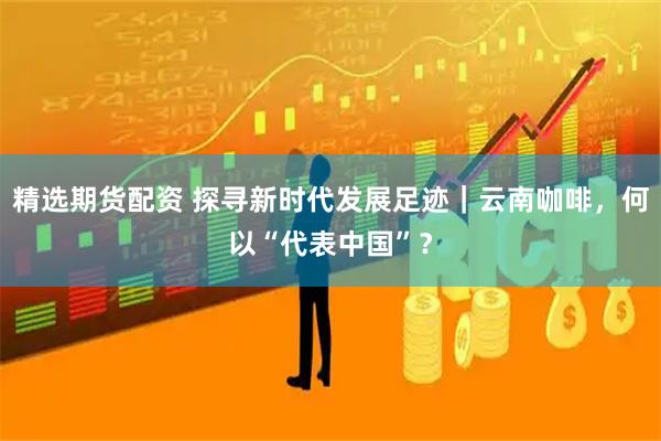 精选期货配资 探寻新时代发展足迹｜云南咖啡，何以“代表中国”？