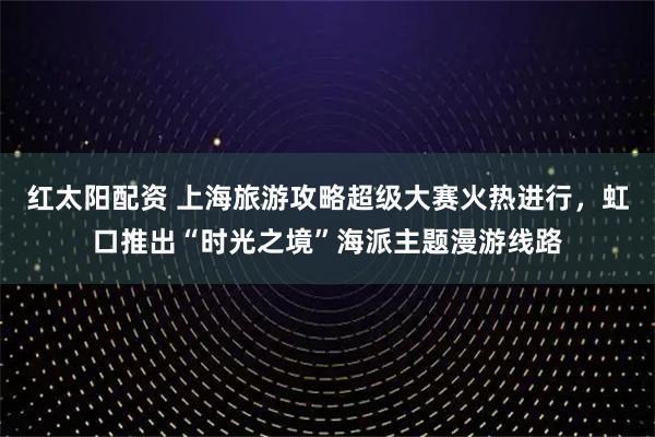 红太阳配资 上海旅游攻略超级大赛火热进行,虹口推出“时光之境”海派主题漫游线路
