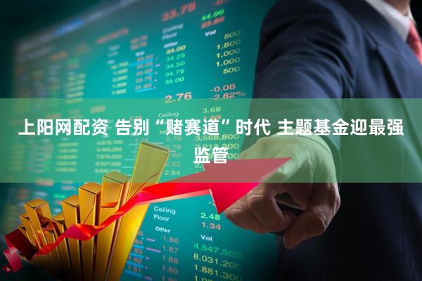 上阳网配资 告别“赌赛道”时代 主题基金迎最强监管