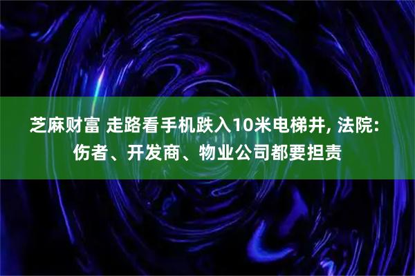 芝麻财富 走路看手机跌入10米电梯井, 法院: 伤者、开发商、物业公司都要担责