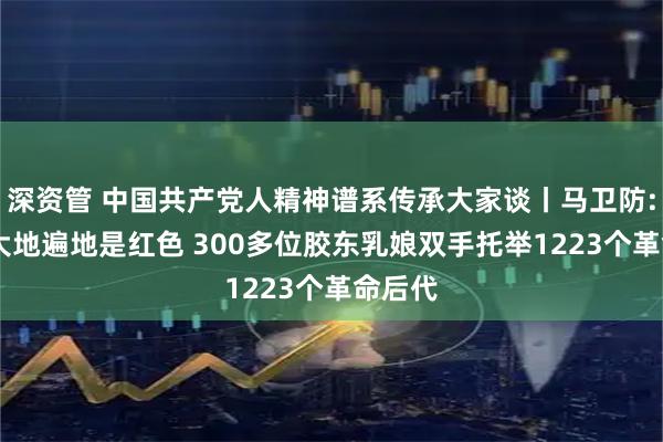 深资管 中国共产党人精神谱系传承大家谈丨马卫防: 山东大地遍地是红色 300多位胶东乳娘双手托举1223个革命后代