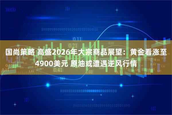 国尚策略 高盛2026年大宗商品展望：黄金看涨至4900美元 原油或遭遇逆风行情