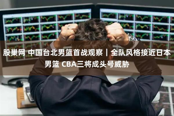 股巢网 中国台北男篮首战观察|全队风格接近日本男篮 CBA三将成头号威胁