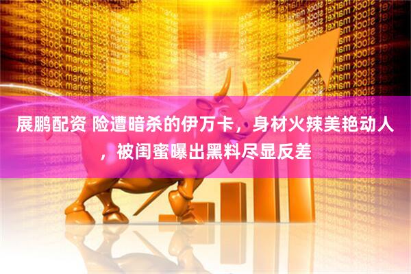 展鹏配资 险遭暗杀的伊万卡，身材火辣美艳动人，被闺蜜曝出黑料尽显反差