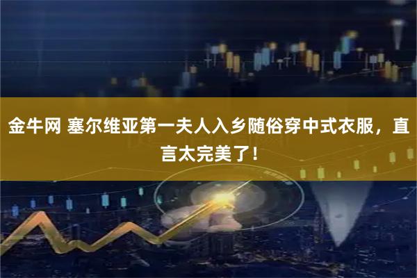 金牛网 塞尔维亚第一夫人入乡随俗穿中式衣服，直言太完美了！