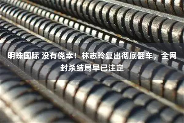 明珠国际 没有侥幸！林志玲复出彻底翻车，全网封杀结局早已注定